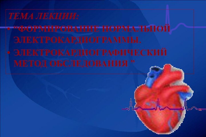 ТЕМА ЛЕКЦИИ:“ФОРМИРОВАНИЕ НОРМАЛЬНОЙ ЭЛЕКТРОКАРДИОГРАММЫ.ЭЛЕКТРОКАРДИОГРАФИЧЕСКИЙ МЕТОД ОБСЛЕДОВАНИЯ ”