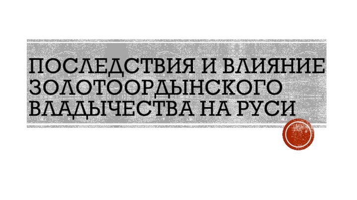 ПОСЛЕДСТВИЯ И ВЛИЯНИЕ ЗОЛОТООРДЫНСКОГО ВЛАДЫЧЕСТВА НА РУСИ