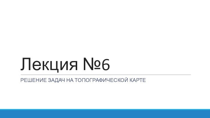 Лекция №6РЕШЕНИЕ ЗАДАЧ НА ТОПОГРАФИЧЕСКОЙ КАРТЕ