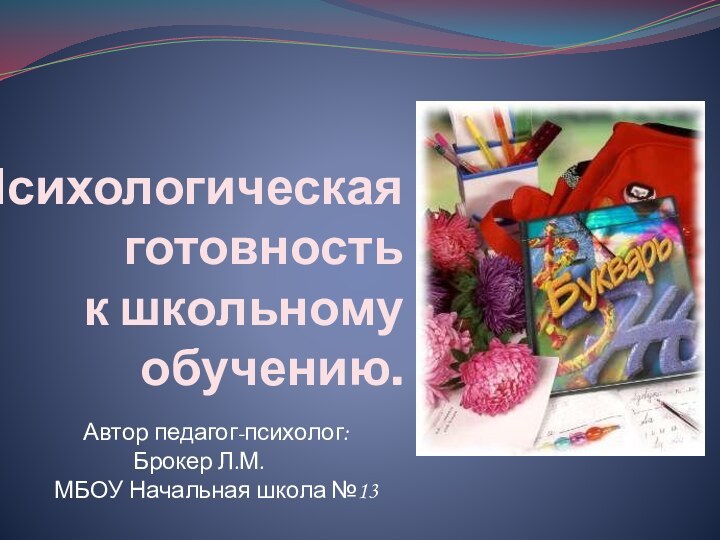 Психологическая готовность  к школьному  обучению.Автор педагог-психолог: Брокер Л.М. МБОУ Начальная школа №13