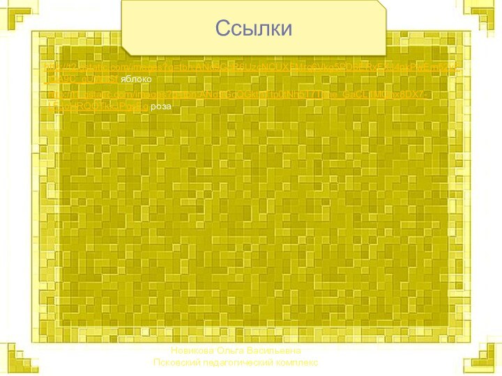 Новикова Ольга Васильевна Псковский педагогический комплексСсылкиhttp://t2.gstatic.com/images?q=tbn:ANd9GcR6UzcNCUXFMrq6Vkg5PD6ERxFXJ4nkPwEm52vF_QA9C_qUW1Sf яблокоhttp://t1.gstatic.com/images?q=tbn:ANd9GcQGktnTtp0tNh5T7TiIne_GaCL1MQnx8DX7-LFJoHRQOTkxJPgsEg роза