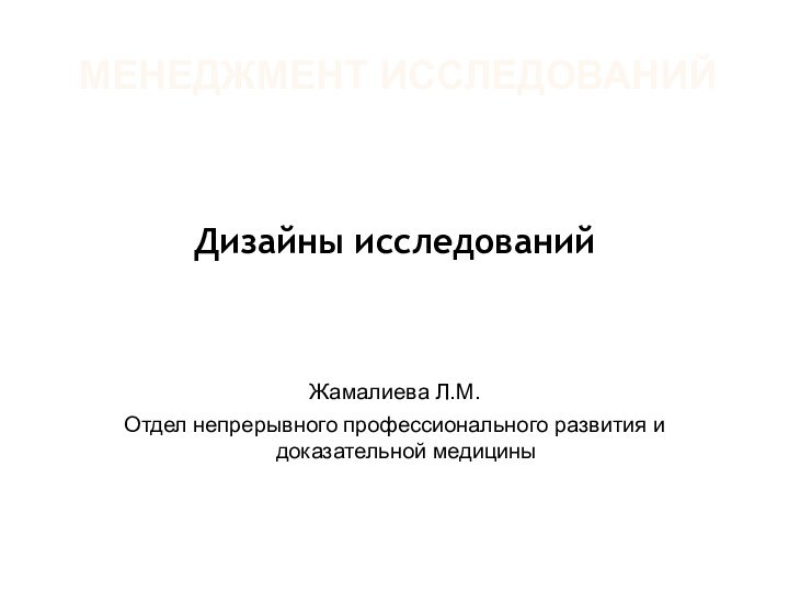 МЕНЕДЖМЕНТ ИССЛЕДОВАНИЙДизайны исследованийЖамалиева Л.М.Отдел непрерывного профессионального развития и доказательной медицины