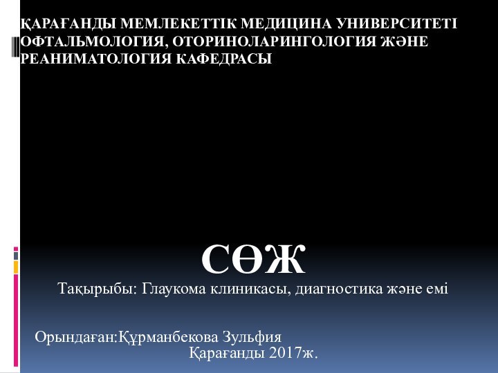 ҚАРАҒАНДЫ МЕМЛЕКЕТТІК МЕДИЦИНА УНИВЕРСИТЕТІ ОФТАЛЬМОЛОГИЯ, ОТОРИНОЛАРИНГОЛОГИЯ ЖӘНЕ РЕАНИМАТОЛОГИЯ КАФЕДРАСЫСӨЖТақырыбы: Глаукома клиникасы, диагностика және еміОрындаған:Құрманбекова ЗульфияҚарағанды 2017ж.