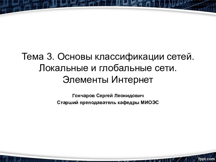 Тема 3. Основы классификации сетей. Локальные и глобальные сети. Элементы ИнтернетГончаров Сергей ЛеонидовичСтарший преподаватель кафедры МИОЭС