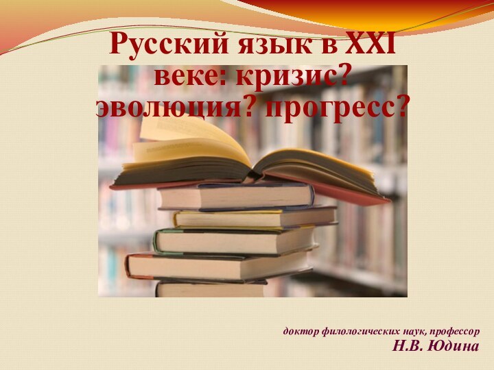 доктор филологических наук, профессор Н.В. ЮдинаРусский язык в XXI веке: кризис? эволюция? прогресс?