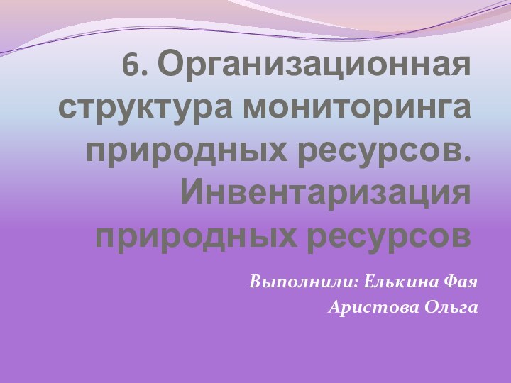 6. Организационная структура мониторинга природных ресурсов. Инвентаризация природных ресурсовВыполнили: Елькина ФаяАристова Ольга