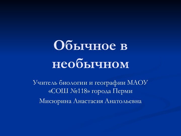 Обычное в необычномУчитель биологии и географии МАОУ «СОШ №118» города ПермиМисюрина Анастасия Анатольевна