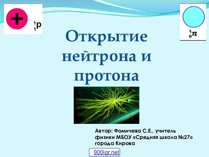 Открытие нейтрона и протонаАвтор: Фомичева С.Е., учитель физики МБОУ «Средняя школа №27» города Кирова