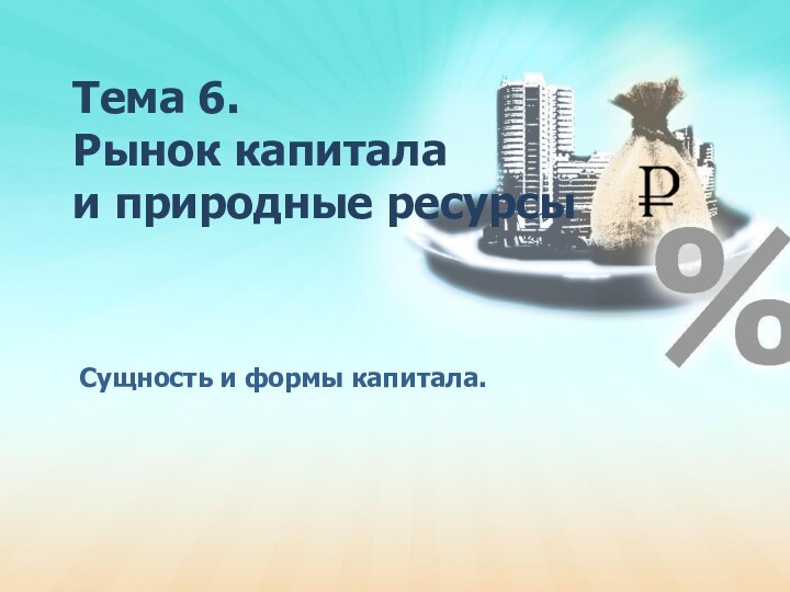 Тема 6.  Рынок капитала и природные ресурсы  Сущность и формы капитала.