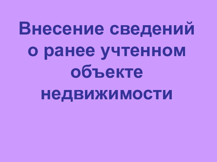 Внесение сведений о ранее учтенном объекте недвижимости