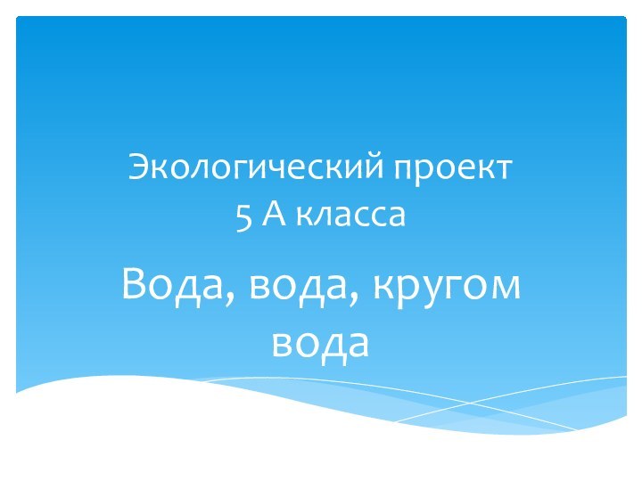 Экологический проект        5 А классаВода, вода, кругом вода