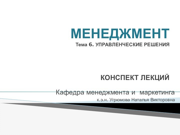 МЕНЕДЖМЕНТ Тема 6. УПРАВЛЕНЧЕСКИЕ РЕШЕНИЯ   КОНСПЕКТ ЛЕКЦИЙКафедра менеджмента и маркетингак.э.н. Угрюмова Наталья Викторовна