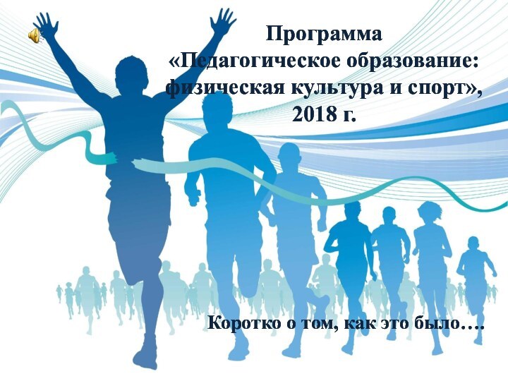 Программа  «Педагогическое образование: физическая культура и спорт»,  2018 г.Коротко о том, как это было….