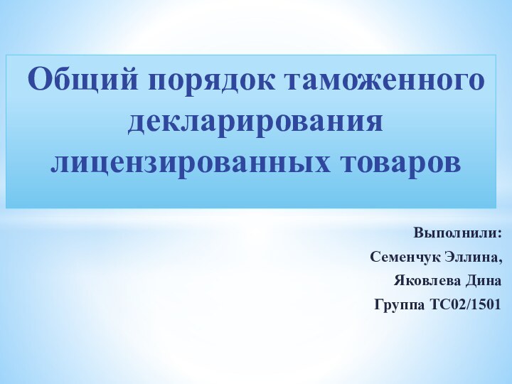 Выполнили:Семенчук Эллина,Яковлева ДинаГруппа ТС02/1501Общий порядок таможенного декларирования лицензированных товаров