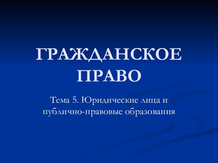 ГРАЖДАНСКОЕ ПРАВОТема 5. Юридические лица и публично-правовые образования