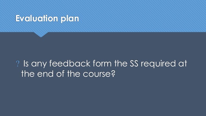 Evaluation plan Is any feedback form the SS required at the end of the course?