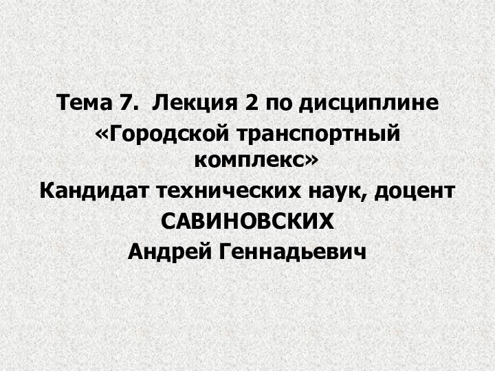 Тема 7. Лекция 2 по дисциплине«Городской транспортный комплекс»Кандидат технических наук, доцентСАВИНОВСКИХАндрей Геннадьевич