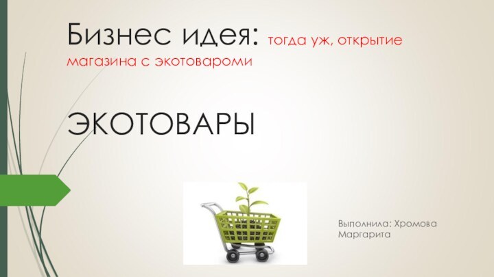 Бизнес идея: тогда уж, открытие магазина с экотовароми  ЭКОТОВАРЫ Выполнила: Хромова Маргарита