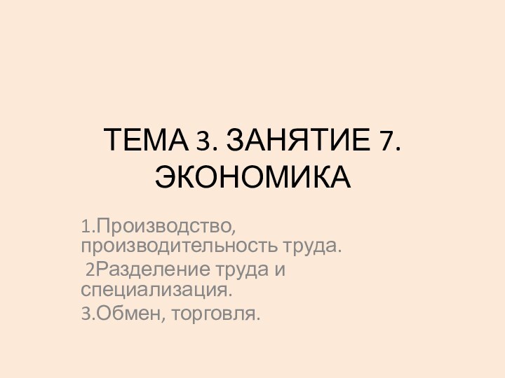 ТЕМА 3. ЗАНЯТИЕ 7. ЭКОНОМИКА1.Производство, производительность труда. 2Разделение труда и специализация. 3.Обмен, торговля.