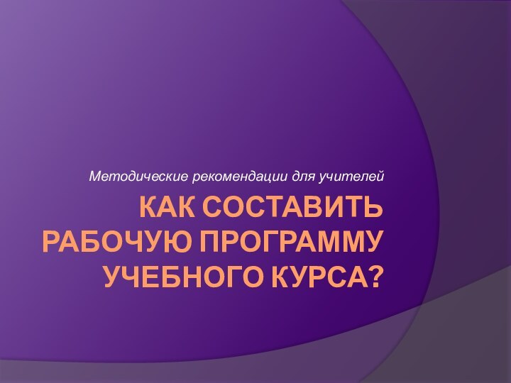 КАК СОСТАВИТЬ РАБОЧУЮ ПРОГРАММУ УЧЕБНОГО КУРСА? Методические рекомендации для учителей