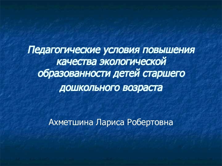 Педагогические условия повышения качества экологической образованности детей старшего дошкольного возраста Ахметшина Лариса Робертовна