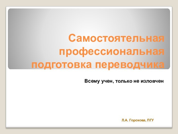 Самостоятельная профессиональная подготовка переводчикаВсему учен, только не изловченЛ.А. Горохова, ПГУ