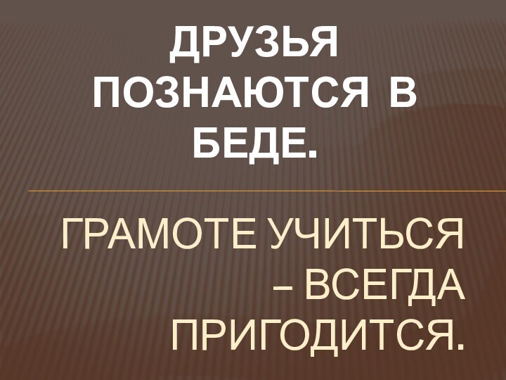 ДРУЗЬЯ ПОЗНАЮТСЯ В БЕДЕ.ГРАМОТЕ УЧИТЬСЯ – ВСЕГДА ПРИГОДИТСЯ.