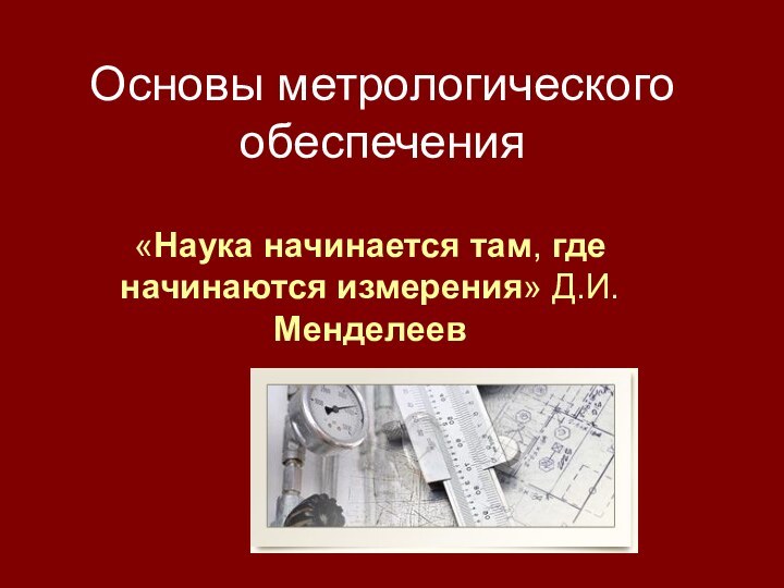 Основы метрологического обеспечения «Наука начинается там, где начинаются измерения» Д.И.Менделеев