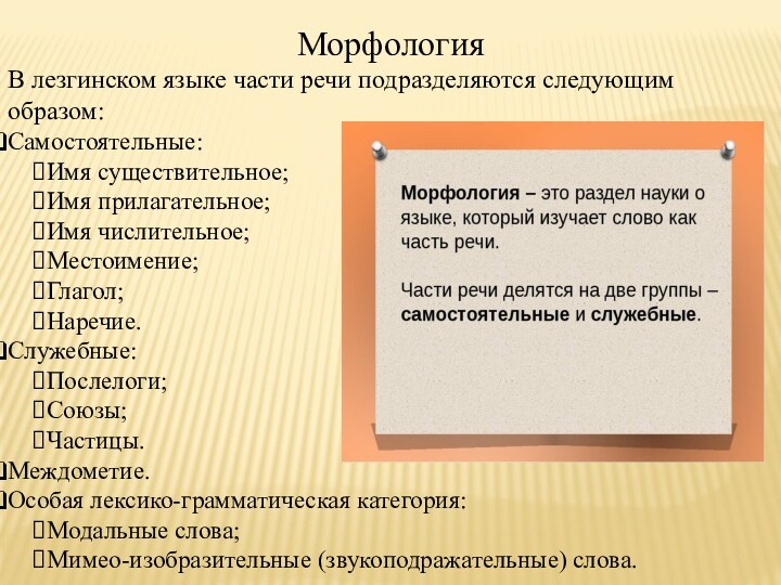 МорфологияВ лезгинском языке части речи подразделяются следующим образом:Самостоятельные:Имя существительное;Имя прилагательное;Имя числительное;Местоимение;Глагол;Наречие.Служебные:Послелоги;Союзы;Частицы.Междометие.Особая лексико-грамматическая категория:Модальные слова;Мимео-изобразительные (звукоподражательные) слова.