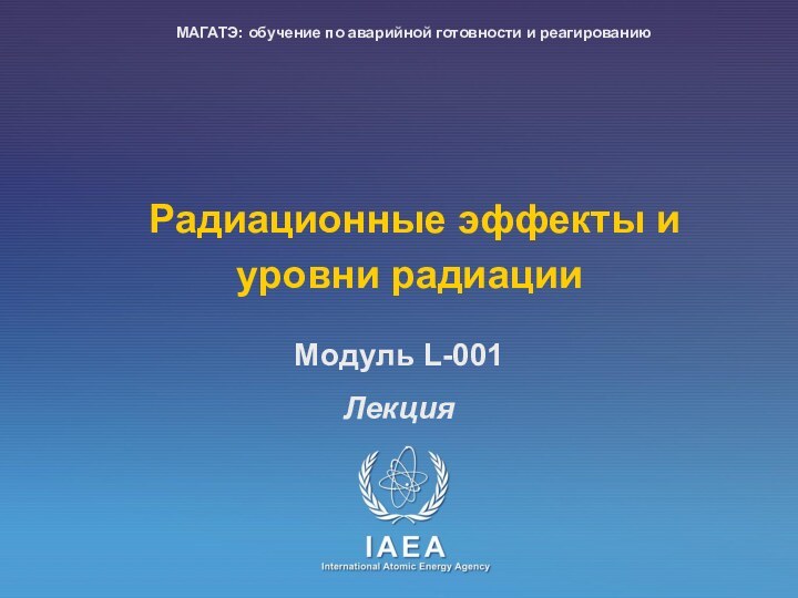 Радиационные эффекты и уровни радиацииЛекцияMoдуль L-001МАГАТЭ: обучение по аварийной готовности и реагированию