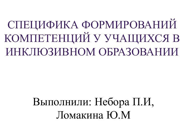 СПЕЦИФИКА ФОРМИРОВАНИЙ КОМПЕТЕНЦИЙ У УЧАЩИХСЯ В ИНКЛЮЗИВНОМ ОБРАЗОВАНИИВыполнили: Небора П.И, Ломакина Ю.М