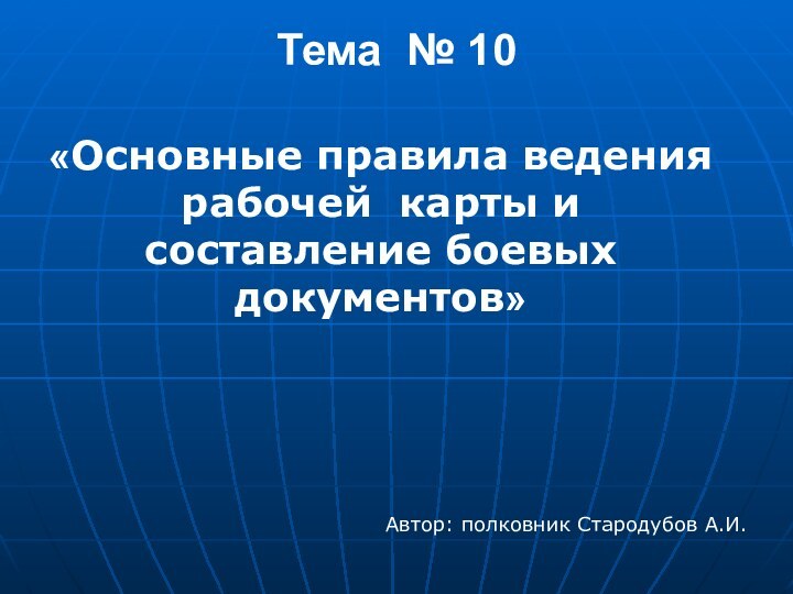 Автор: полковник Стародубов А.И.«Основные правила ведения рабочей карты и составление боевых документов» Тема № 10