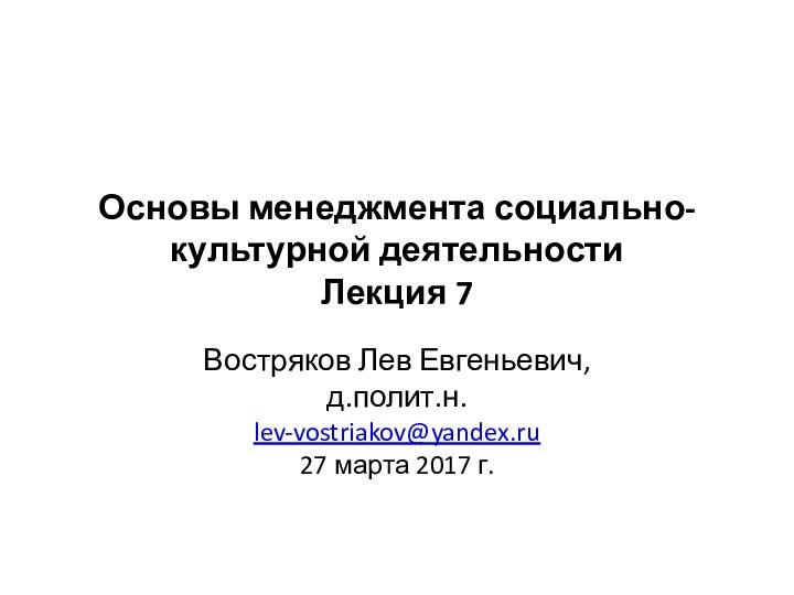 Основы менеджмента социально-культурной деятельности Лекция 7Востряков Лев Евгеньевич,д.полит.н.lev-vostriakov@yandex.ru27 марта 2017 г.