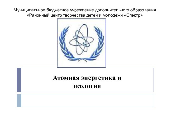 Атомная энергетика и  экологияМуниципальное бюджетное учреждение дополнительного образования«Районный центр творчества детей и молодежи «Спектр»