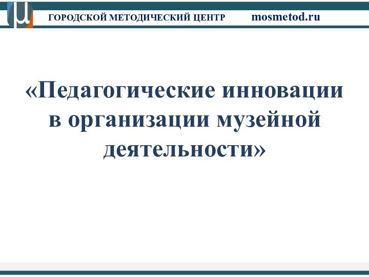 ГОРОДСКОЙ МЕТОДИЧЕСКИЙ ЦЕНТР		mosmetod.ru«Педагогические инновации в организации музейной деятельности»