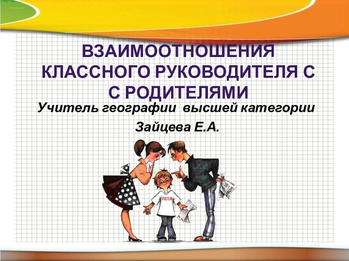 ВЗАИМООТНОШЕНИЯ КЛАССНОГО РУКОВОДИТЕЛЯ С С РОДИТЕЛЯМИУчитель географии высшей категории Зайцева Е.А.