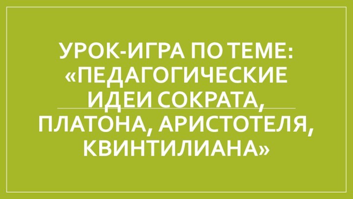 УРОК-ИГРА ПО ТЕМЕ: «ПЕДАГОГИЧЕСКИЕ ИДЕИ СОКРАТА, ПЛАТОНА, АРИСТОТЕЛЯ, КВИНТИЛИАНА»