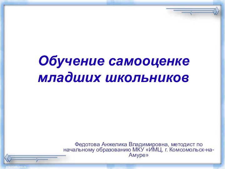 Обучение самооценке младших школьников  Федотова Анжелика Владимировна, методист по начальному образованию МКУ «ИМЦ, г. Комсомольск-на-Амуре»