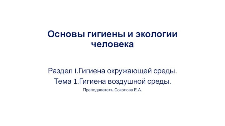 Основы гигиены и экологии человекаРаздел I.Гигиена окружающей среды.Тема 1.Гигиена воздушной среды.Преподаватель Соколова Е.А.