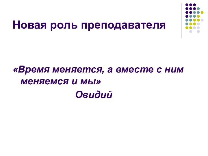 Новая роль преподавателя «Время меняется, а вместе с ним меняемся и мы»						Овидий