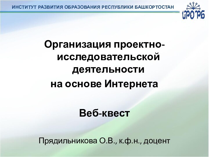 ИНСТИТУТ РАЗВИТИЯ ОБРАЗОВАНИЯ РЕСПУБЛИКИ БАШКОРТОСТАНОрганизация проектно-исследовательской деятельности на основе ИнтернетаВеб-квестПрядильникова О.В., к.ф.н., доцент