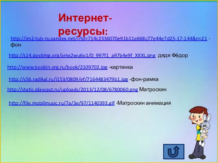 http://www.bookin.org.ru/book/2109702.jpg -картинкаhttp://im2-tub-ru.yandex.net/i?id=714c2336070e91b11e668c77e44e7d25-17-144&n=21 -фонhttp://static.playcast.ru/uploads/2013/12/08/6780060.png Матроскинhttp://s14.postimg.org/amx2wu6o1/0_997f1_a97b4e9f_XXXL.png дядя Фёдорhttp://s56.radikal.ru/i153/0809/ef/7164483479b1.jpg -фон-рамкаИнтернет-ресурсы:http://file.mobilmusic.ru/7a/3e/97/1140393.gif -Матроскин анимация