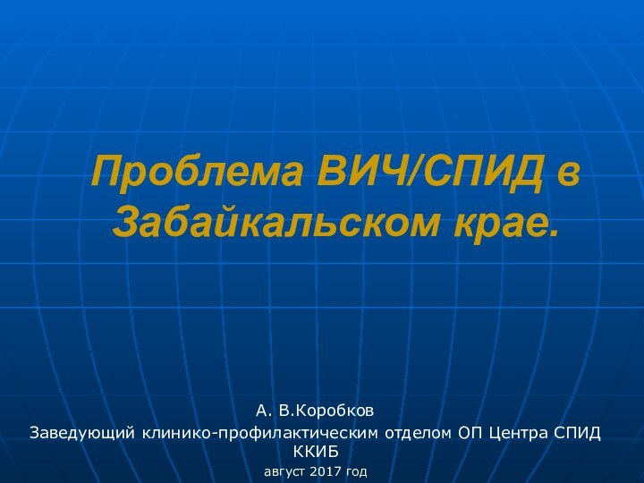 Проблема ВИЧ/СПИД в Забайкальском крае. А. В.КоробковЗаведующий клинико-профилактическим отделом ОП Центра СПИД ККИБавгуст 2017 год