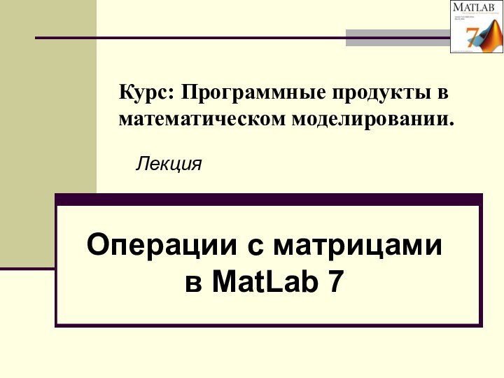 Курс: Программные продукты в математическом моделировании. Операции с матрицами в MatLab 7 Лекция