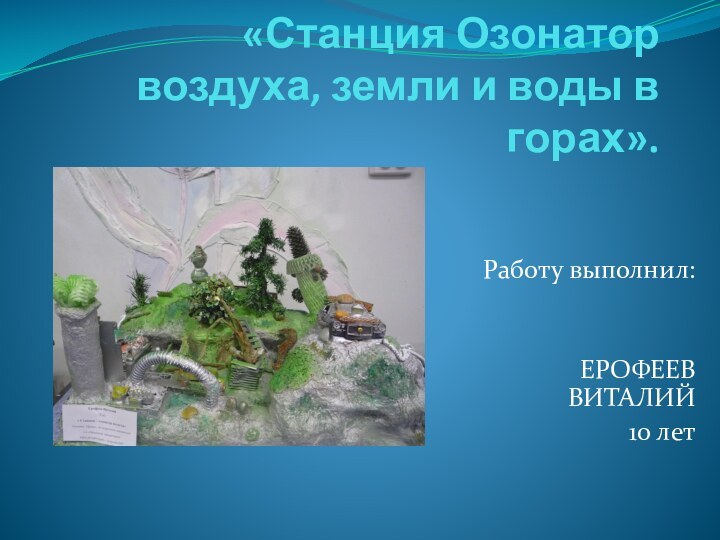 «Станция Озонатор воздуха, земли и воды в горах». Работу выполнил: ЕРОФЕЕВ ВИТАЛИЙ 10 лет