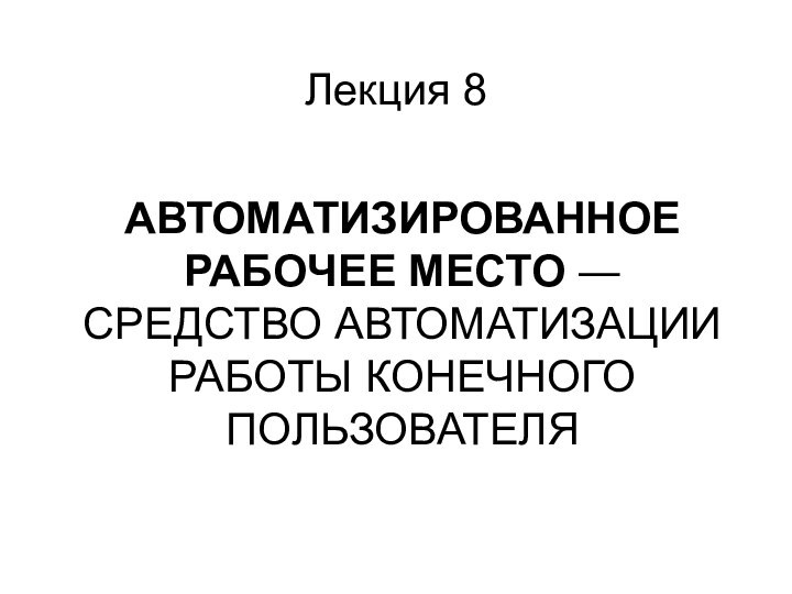 АВТОМАТИЗИРОВАННОЕ РАБОЧЕЕ МЕСТО ― СРЕДСТВО АВТОМАТИЗАЦИИ РАБОТЫ КОНЕЧНОГО ПОЛЬЗОВАТЕЛЯ Лекция 8