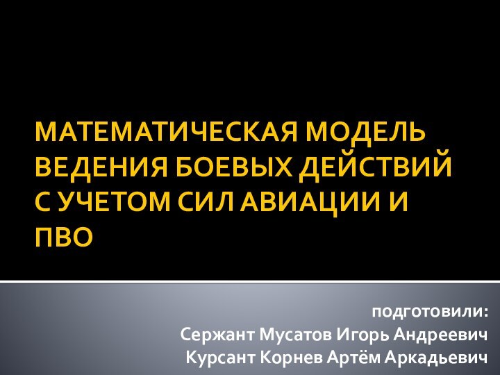 МАТЕМАТИЧЕСКАЯ МОДЕЛЬ ВЕДЕНИЯ БОЕВЫХ ДЕЙСТВИЙ С УЧЕТОМ СИЛ АВИАЦИИ И ПВО подготовили:Сержант