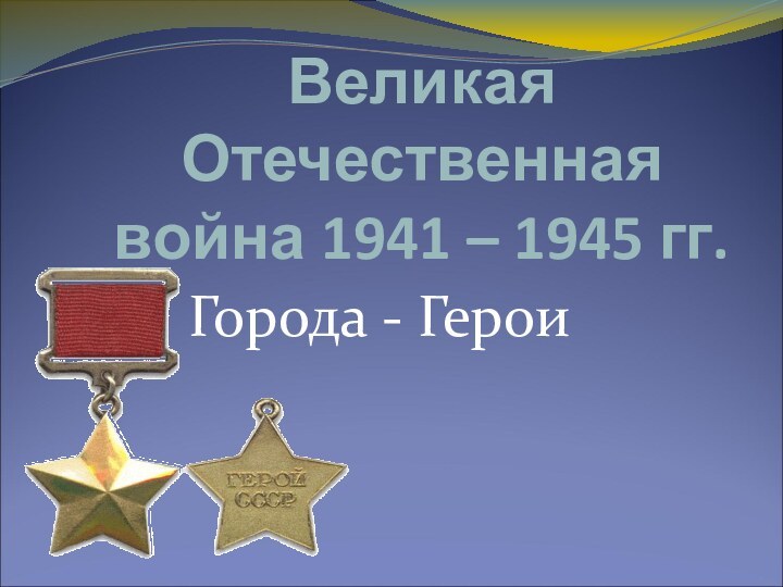 Великая Отечественная  война 1941 – 1945 гг. Города - Герои