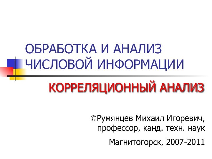 ОБРАБОТКА И АНАЛИЗ ЧИСЛОВОЙ ИНФОРМАЦИИКОРРЕЛЯЦИОННЫЙ АНАЛИЗРумянцев Михаил Игоревич,  профессор, канд. техн. наукМагнитогорск, 2007-2011