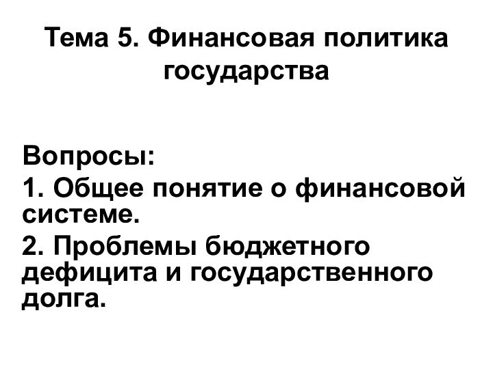 Тема 5. Финансовая политика государстваВопросы:1. Общее понятие о финансовой системе.2. Проблемы бюджетного дефицита и государственного долга.